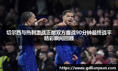 切尔西与热刺激战正酣双方鏖战90分钟最终战平精彩瞬间回顾