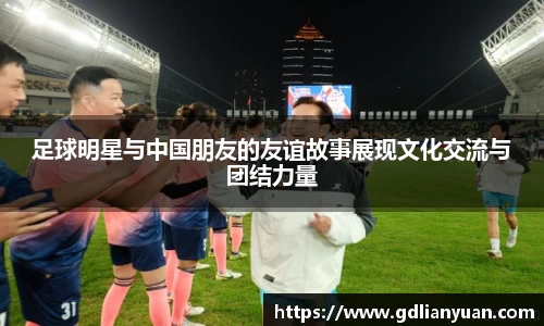 足球明星与中国朋友的友谊故事展现文化交流与团结力量
